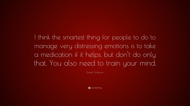 Daniel Goleman Quote: “I think the smartest thing for people to do to manage very distressing emotions is to take a medication if it helps, but don’t do only that. You also need to train your mind.”