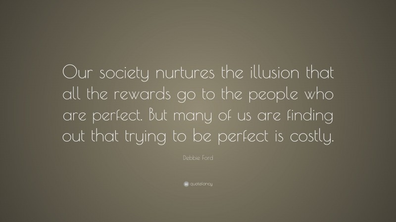 Debbie Ford Quote: “Our society nurtures the illusion that all the rewards go to the people who are perfect. But many of us are finding out that trying to be perfect is costly.”