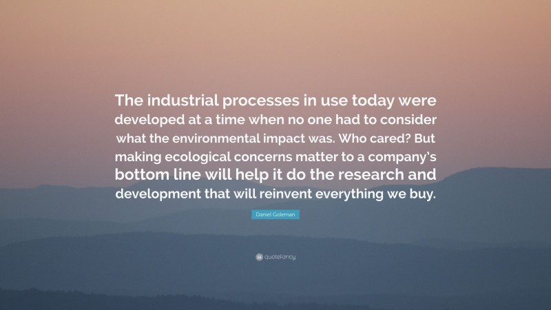 Daniel Goleman Quote: “The industrial processes in use today were developed at a time when no one had to consider what the environmental impact was. Who cared? But making ecological concerns matter to a company’s bottom line will help it do the research and development that will reinvent everything we buy.”