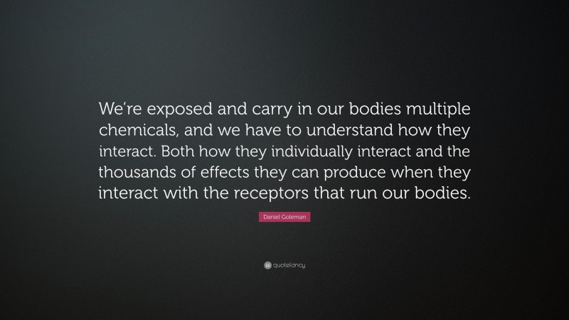 Daniel Goleman Quote: “We’re exposed and carry in our bodies multiple chemicals, and we have to understand how they interact. Both how they individually interact and the thousands of effects they can produce when they interact with the receptors that run our bodies.”