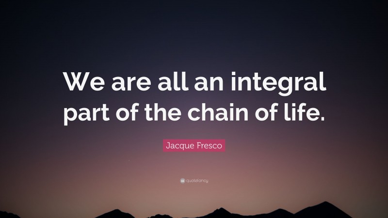 Jacque Fresco Quote: “We are all an integral part of the chain of life.”