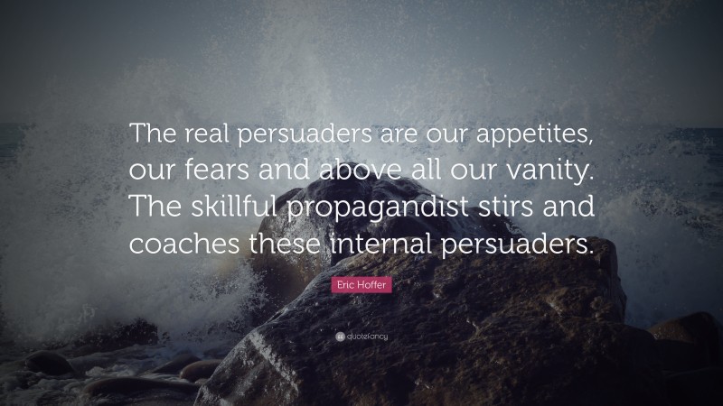 Eric Hoffer Quote: “The real persuaders are our appetites, our fears and above all our vanity. The skillful propagandist stirs and coaches these internal persuaders.”