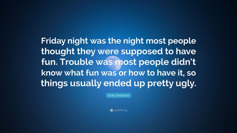 Kinky Friedman Quote: “Friday night was the night most people thought they were supposed to have fun. Trouble was most people didn’t know what fun was or how to have it, so things usually ended up pretty ugly.”