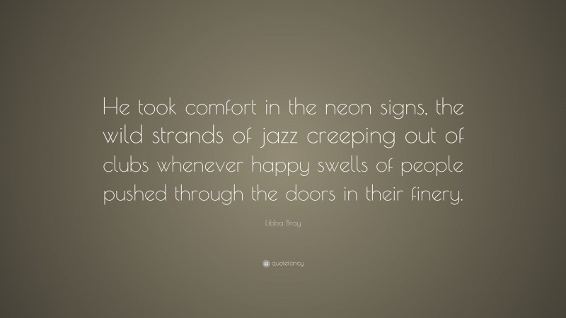 Libba Bray Quote: “He took comfort in the neon signs, the wild strands of jazz creeping out of clubs whenever happy swells of people pushed through the doors in their finery.”