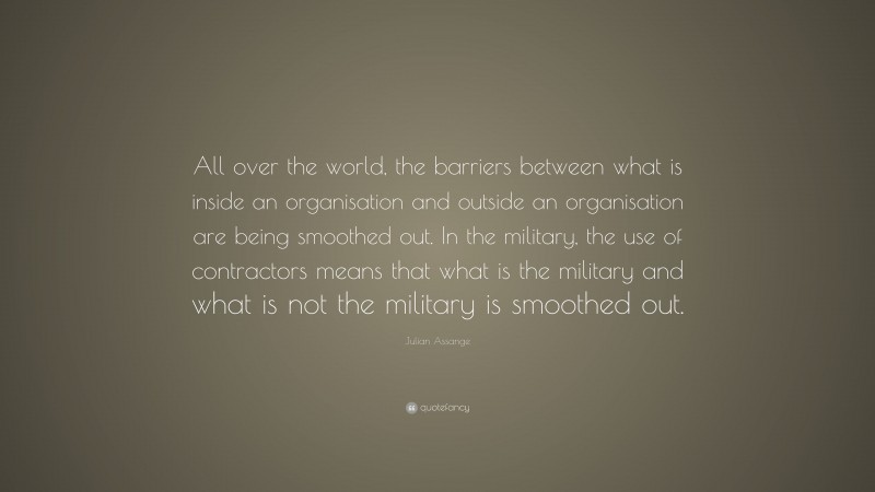 Julian Assange Quote: “All over the world, the barriers between what is inside an organisation and outside an organisation are being smoothed out. In the military, the use of contractors means that what is the military and what is not the military is smoothed out.”