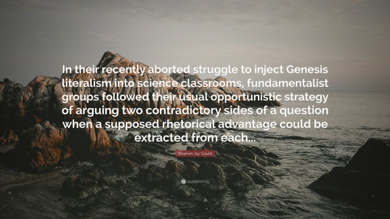 Stephen Jay Gould Quote: “In their recently aborted struggle to inject Genesis literalism into science classrooms, fundamentalist groups followed their usual opportunistic strategy of arguing two contradictory sides of a question when a supposed rhetorical advantage could be extracted from each...”