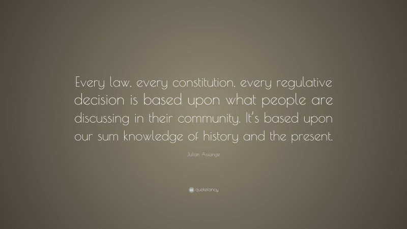 Julian Assange Quote: “Every law, every constitution, every regulative decision is based upon what people are discussing in their community. It’s based upon our sum knowledge of history and the present.”