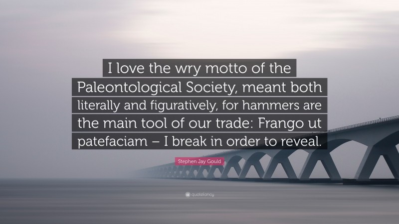 Stephen Jay Gould Quote: “I love the wry motto of the Paleontological Society, meant both literally and figuratively, for hammers are the main tool of our trade: Frango ut patefaciam – I break in order to reveal.”