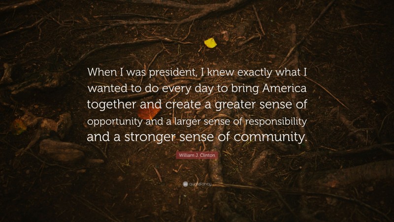 William J. Clinton Quote: “When I was president, I knew exactly what I wanted to do every day to bring America together and create a greater sense of opportunity and a larger sense of responsibility and a stronger sense of community.”