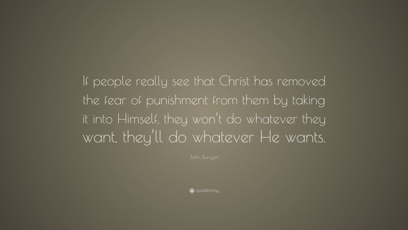 John Bunyan Quote: “If people really see that Christ has removed the fear of punishment from them by taking it into Himself, they won’t do whatever they want, they’ll do whatever He wants.”