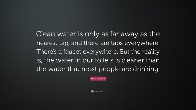 Matt Damon Quote: “Clean water is only as far away as the nearest tap, and there are taps everywhere. There’s a faucet everywhere. But the reality is, the water in our toilets is cleaner than the water that most people are drinking.”