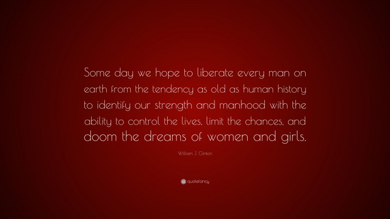 William J. Clinton Quote: “Some day we hope to liberate every man on earth from the tendency as old as human history to identify our strength and manhood with the ability to control the lives, limit the chances, and doom the dreams of women and girls.”