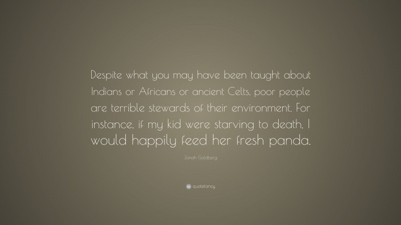Jonah Goldberg Quote: “Despite what you may have been taught about Indians or Africans or ancient Celts, poor people are terrible stewards of their environment. For instance, if my kid were starving to death, I would happily feed her fresh panda.”