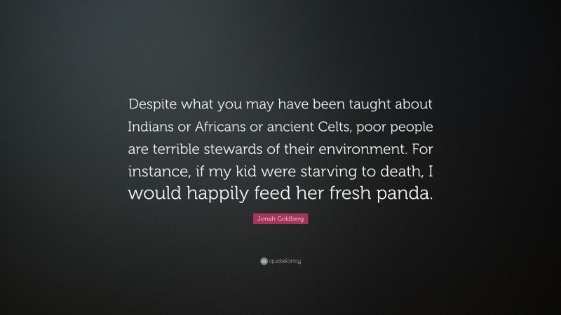 Jonah Goldberg Quote: “Despite what you may have been taught about Indians or Africans or ancient Celts, poor people are terrible stewards of their environment. For instance, if my kid were starving to death, I would happily feed her fresh panda.”