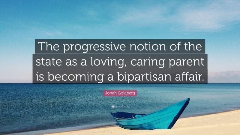 Jonah Goldberg Quote: “The progressive notion of the state as a loving, caring parent is becoming a bipartisan affair.”