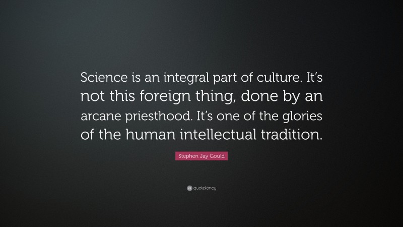 Stephen Jay Gould Quote: “Science is an integral part of culture. It’s not this foreign thing, done by an arcane priesthood. It’s one of the glories of the human intellectual tradition.”