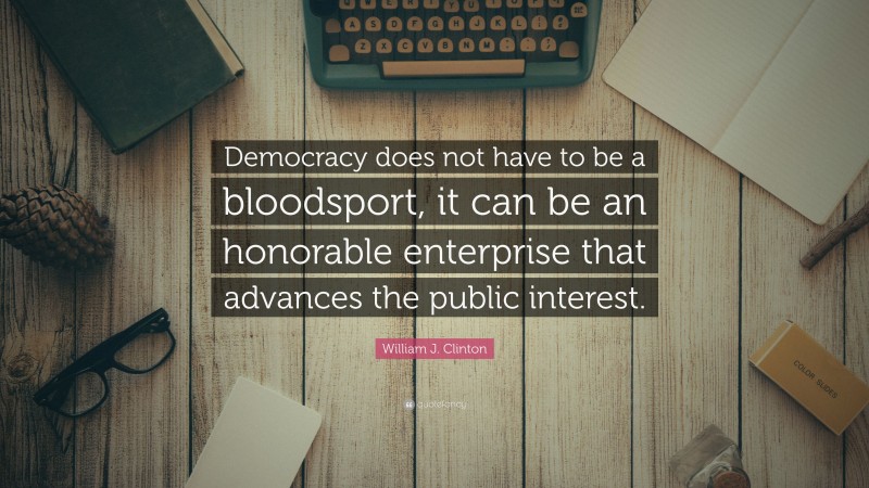 William J. Clinton Quote: “Democracy does not have to be a bloodsport, it can be an honorable enterprise that advances the public interest.”