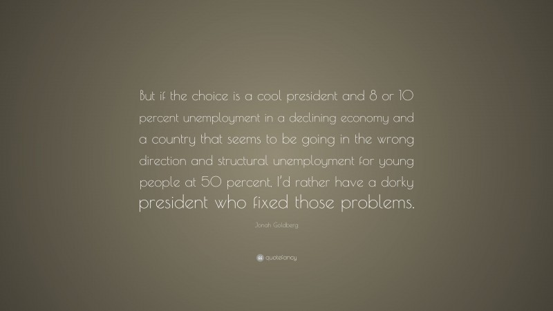 Jonah Goldberg Quote: “But if the choice is a cool president and 8 or 10 percent unemployment in a declining economy and a country that seems to be going in the wrong direction and structural unemployment for young people at 50 percent, I’d rather have a dorky president who fixed those problems.”