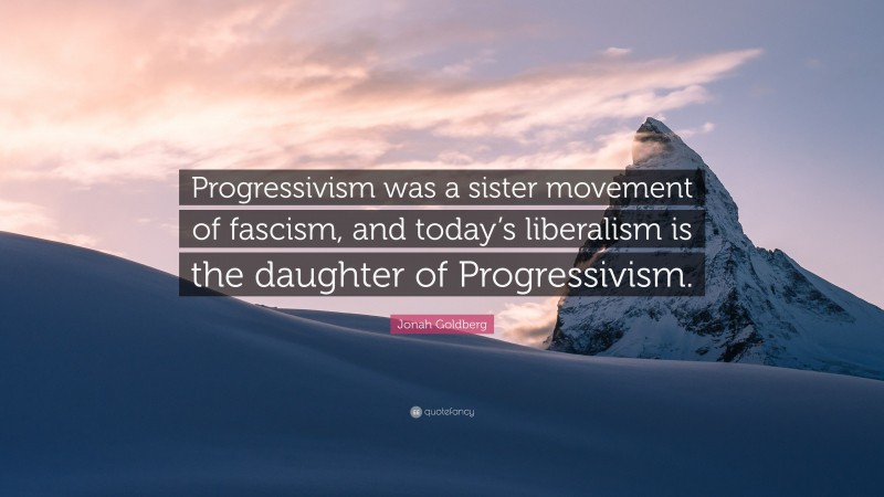 Jonah Goldberg Quote: “Progressivism was a sister movement of fascism, and today’s liberalism is the daughter of Progressivism.”