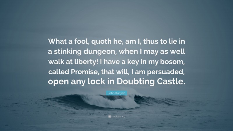 John Bunyan Quote: “What a fool, quoth he, am I, thus to lie in a stinking dungeon, when I may as well walk at liberty! I have a key in my bosom, called Promise, that will, I am persuaded, open any lock in Doubting Castle.”