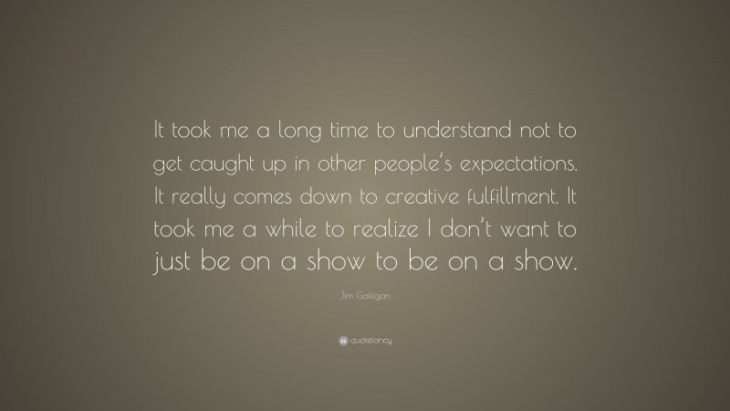 Jim Gaffigan Quote: “It took me a long time to understand not to get caught up in other people’s expectations. It really comes down to creative fulfillment. It took me a while to realize I don’t want to just be on a show to be on a show.”