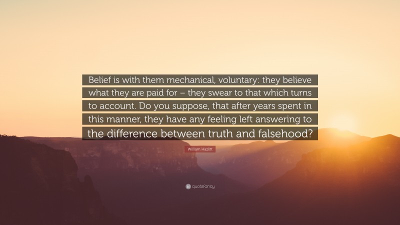 William Hazlitt Quote: “Belief is with them mechanical, voluntary: they believe what they are paid for – they swear to that which turns to account. Do you suppose, that after years spent in this manner, they have any feeling left answering to the difference between truth and falsehood?”
