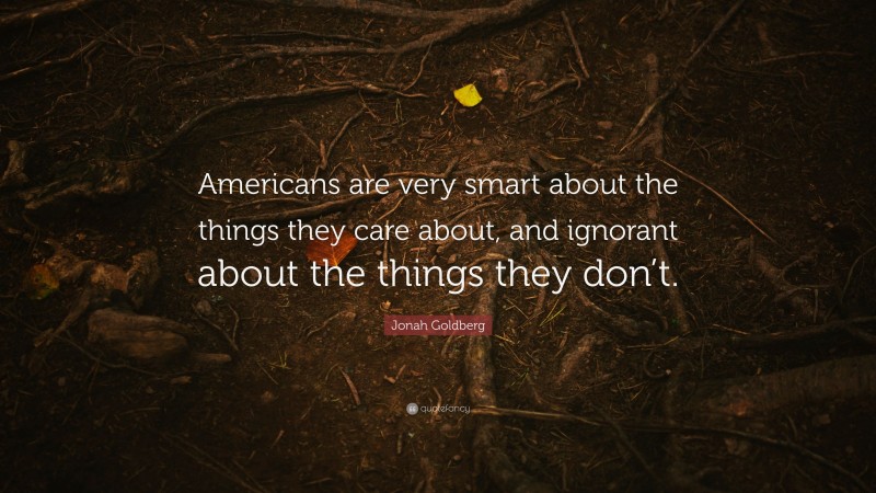 Jonah Goldberg Quote: “Americans are very smart about the things they care about, and ignorant about the things they don’t.”