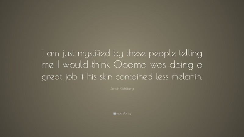 Jonah Goldberg Quote: “I am just mystified by these people telling me I would think Obama was doing a great job if his skin contained less melanin.”