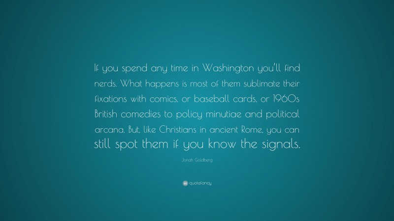 Jonah Goldberg Quote: “If you spend any time in Washington you’ll find nerds. What happens is most of them sublimate their fixations with comics, or baseball cards, or 1960s British comedies to policy minutiae and political arcana. But, like Christians in ancient Rome, you can still spot them if you know the signals.”