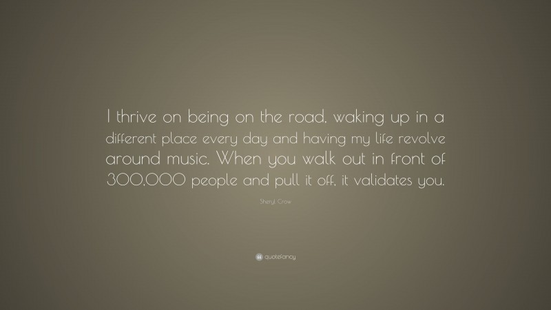 Sheryl Crow Quote: “I thrive on being on the road, waking up in a different place every day and having my life revolve around music. When you walk out in front of 300,000 people and pull it off, it validates you.”