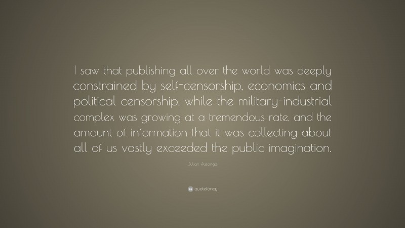 Julian Assange Quote: “I saw that publishing all over the world was deeply constrained by self-censorship, economics and political censorship, while the military-industrial complex was growing at a tremendous rate, and the amount of information that it was collecting about all of us vastly exceeded the public imagination.”
