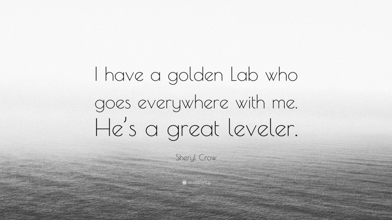Sheryl Crow Quote: “I have a golden Lab who goes everywhere with me. He’s a great leveler.”