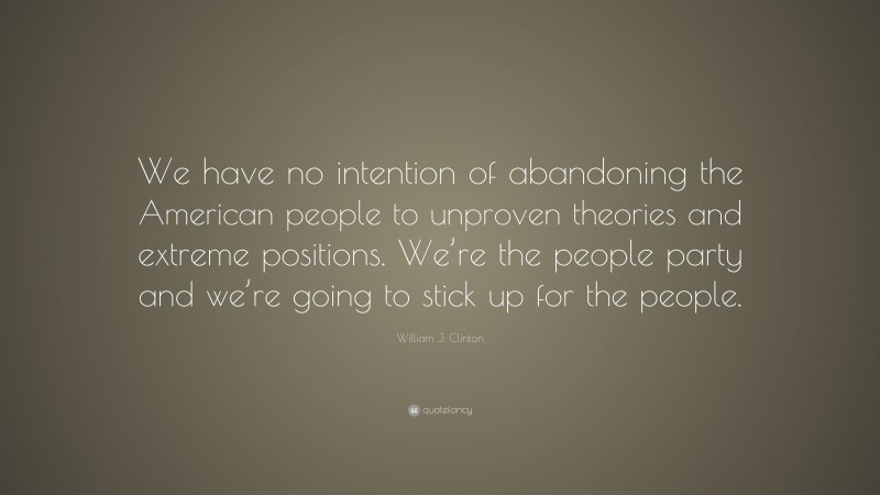William J. Clinton Quote: “We have no intention of abandoning the American people to unproven theories and extreme positions. We’re the people party and we’re going to stick up for the people.”