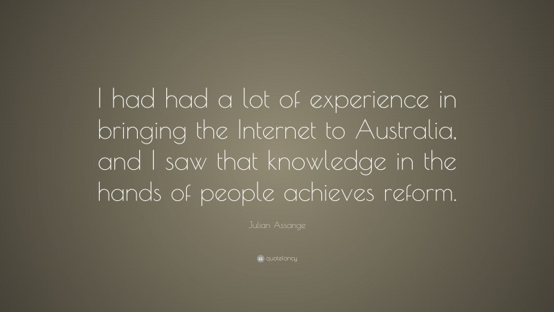 Julian Assange Quote: “I had had a lot of experience in bringing the Internet to Australia, and I saw that knowledge in the hands of people achieves reform.”