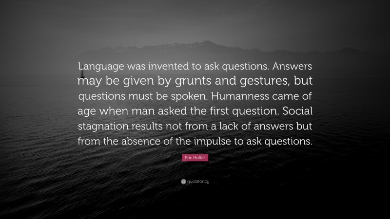 Eric Hoffer Quote: “Language was invented to ask questions. Answers may be given by grunts and gestures, but questions must be spoken. Humanness came of age when man asked the first question. Social stagnation results not from a lack of answers but from the absence of the impulse to ask questions.”