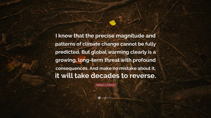 William J. Clinton Quote: “I know that the precise magnitude and patterns of climate change cannot be fully predicted. But global warming clearly is a growing, long-term threat with profound consequences. And make no mistake about it, it will take decades to reverse.”