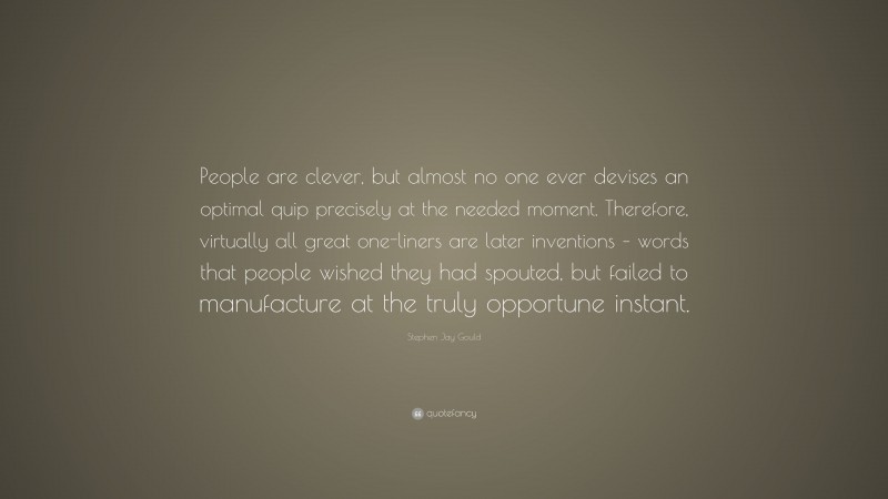 Stephen Jay Gould Quote: “People are clever, but almost no one ever devises an optimal quip precisely at the needed moment. Therefore, virtually all great one-liners are later inventions – words that people wished they had spouted, but failed to manufacture at the truly opportune instant.”