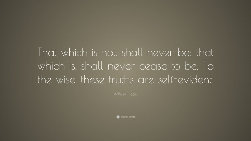 William Hazlitt Quote: “That which is not, shall never be; that which is, shall never cease to be. To the wise, these truths are self-evident.”