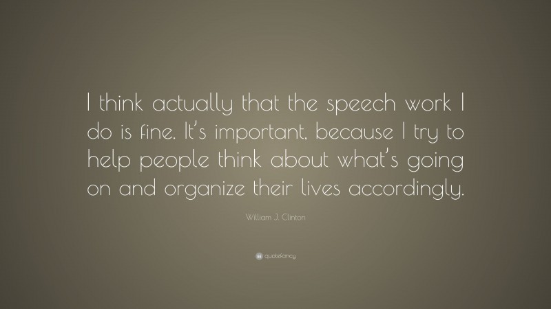 William J. Clinton Quote: “I think actually that the speech work I do is fine. It’s important, because I try to help people think about what’s going on and organize their lives accordingly.”