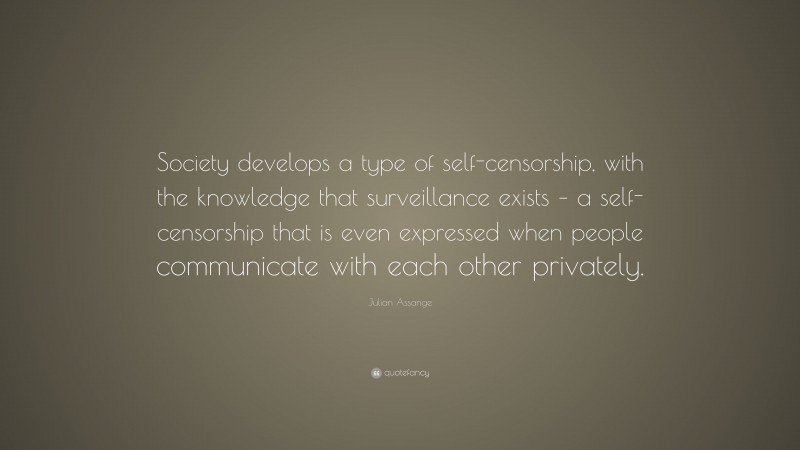 Julian Assange Quote: “Society develops a type of self-censorship, with the knowledge that surveillance exists – a self-censorship that is even expressed when people communicate with each other privately.”