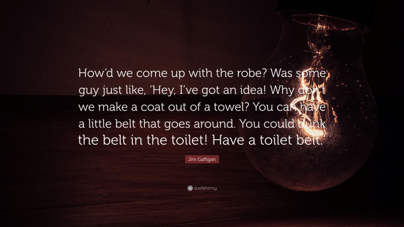 Jim Gaffigan Quote: “How’d we come up with the robe? Was some guy just like, ‘Hey, I’ve got an idea! Why don’t we make a coat out of a towel? You can have a little belt that goes around. You could dunk the belt in the toilet! Have a toilet belt.’”