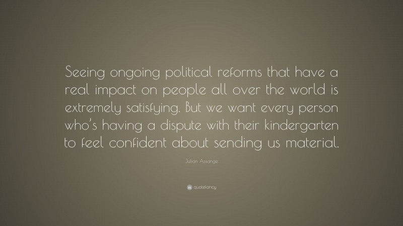 Julian Assange Quote: “Seeing ongoing political reforms that have a real impact on people all over the world is extremely satisfying. But we want every person who’s having a dispute with their kindergarten to feel confident about sending us material.”