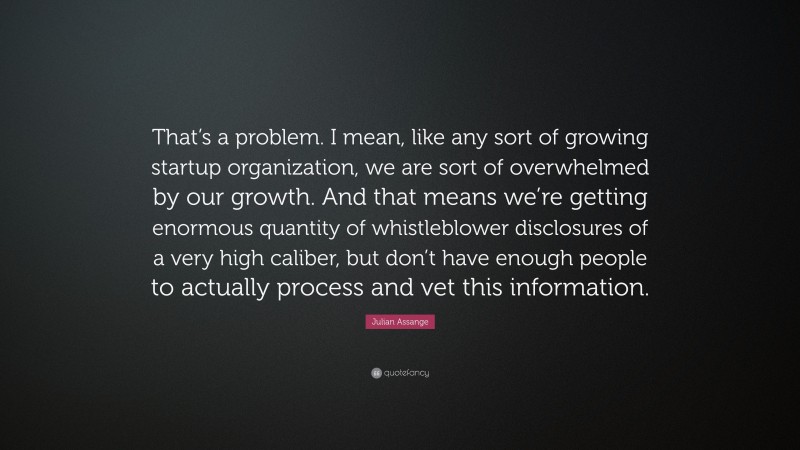 Julian Assange Quote: “That’s a problem. I mean, like any sort of growing startup organization, we are sort of overwhelmed by our growth. And that means we’re getting enormous quantity of whistleblower disclosures of a very high caliber, but don’t have enough people to actually process and vet this information.”