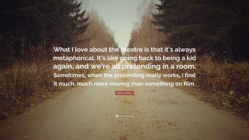Mark Haddon Quote: “What I love about the theatre is that it’s always metaphorical. It’s like going back to being a kid again, and we’re all pretending in a room. Sometimes, when the pretending really works, I find it much, much more moving than something on film.”