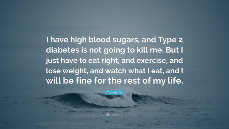 Tom Hanks Quote: “I have high blood sugars, and Type 2 diabetes is not going to kill me. But I just have to eat right, and exercise, and lose weight, and watch what I eat, and I will be fine for the rest of my life.”
