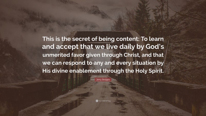 Jerry Bridges Quote: “This is the secret of being content: To learn and accept that we live daily by God’s unmerited favor given through Christ, and that we can respond to any and every situation by His divine enablement through the Holy Spirit.”