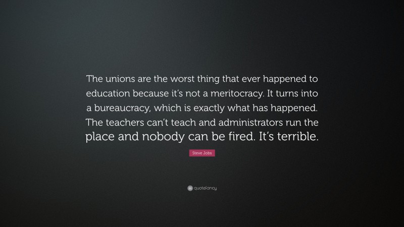 Steve Jobs Quote: “The unions are the worst thing that ever happened to education because it’s not a meritocracy. It turns into a bureaucracy, which is exactly what has happened. The teachers can’t teach and administrators run the place and nobody can be fired. It’s terrible.”