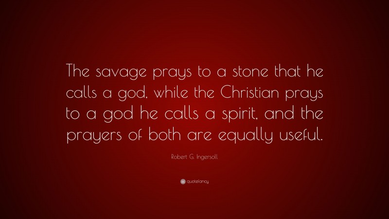 Robert G. Ingersoll Quote: “The savage prays to a stone that he calls a god, while the Christian prays to a god he calls a spirit, and the prayers of both are equally useful.”