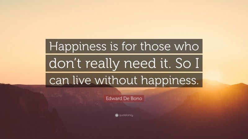 Edward De Bono Quote: “Happiness is for those who don’t really need it. So I can live without happiness.”