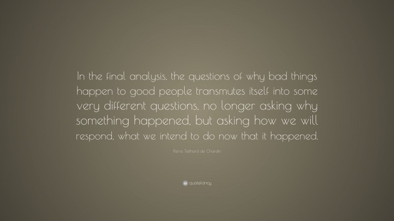 Pierre Teilhard de Chardin Quote: “In the final analysis, the questions of why bad things happen to good people transmutes itself into some very different questions, no longer asking why something happened, but asking how we will respond, what we intend to do now that it happened.”